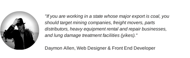 "If you are working in a state whose major export is coal, you should target mining companies, freight movers, parts distributors, heavy equipment rental and repair businesses, and lung damage treatment facilities (yikes)." Daymon Allen, Web Designer & Front End Developer