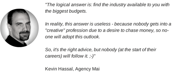 "The logical answer is: find the industry available to you with the biggest budgets. In reality, this answer is useless - because nobody gets into a "creative" profession due to a desire to chase money, so no-one will adopt this outlook. So, it's the right advice, but nobody (at the start of their careers) will follow it. ;-)" Kevin Hassal, Agency Mai
